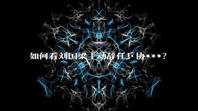 如何看刘国梁主动辞任乒协***？