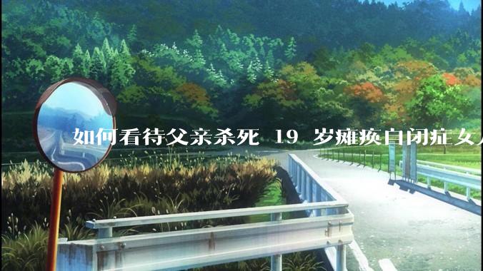 如何看待父亲杀死 19 岁瘫痪自闭症女儿？